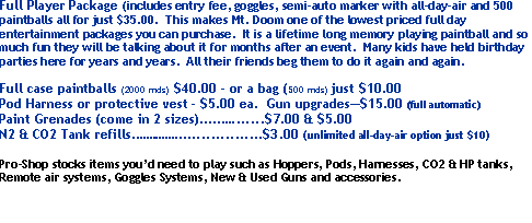 Text Box: Full Player Package (includes entry fee, goggles, semi-auto marker with all-day-air and 500 paintballs all for just $35.00.  This makes Mt. Doom one of the lowest priced full day entertainment packages you can purchase.  It is a lifetime long memory playing paintball and so much fun they will be talking about it for months after an event.  Many kids have held birthday parties here for years and years.  All their friends beg them to do it again and again.  Full case paintballs (2000 rnds)  $40.00 - or a bag (500 rnds) just $10.00Pod Harness or protective vest - $5.00 ea.  Gun upgrades$15.00 (full automatic)Paint Grenades (come in 2 sizes)............$7.00 & $5.00N2 & CO2 Tank refills....................$3.00 (unlimited all-day-air option just $10)  Pro-Shop stocks items youd need to play such as Hoppers, Pods, Harnesses, CO2 & HP tanks, Remote air systems, Goggles Systems, New & Used Guns and accessories.