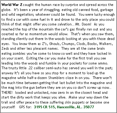 Text Box: World War Z caught the human race by surprise and spread across the globe.  Its been a year of struggling; eating old canned food, garbage and wild vegetation; whatever could be found.  You were lucky enough to find a car with some fuel in it and drove to the only place you could think of that might offer you some salvation Mt. Doom!  As you reached the top of the mountain the cars gas finally ran out and you coasted as far as momentum would allow.  Thats when you saw them, standing silently out there in the woods looking at you with those dead eyes.  You know them as Zs, Ghouls, Chumps, Clods, Boobs, Walkers, Zeds and other less pleasant names.  They are all the same brain eating zombies youve come to know so well and they have locked in on your scent.  Exiting the car you make for the first trail you see leading into the woods and fumble in your pockets for some ammo.  The trusty little .22 caliber semi-auto has served you well in the past; anyway its all you have so you stop for a moment to load up the magazine while half-a-dozen Shamblers close in on you.  There wont be much time between getting that last bullet into the magazine and the mag into the gun before they are on you so dont screw up now THERE!  loaded and unlocked, now zero in on the closest head and start the dirty work that keeps you alive.  Make your way down the trail and offer peace to these suffering skin puppets or become one yourself!   GPS for:  3195 CR 515, Hanceville, AL. 35077 