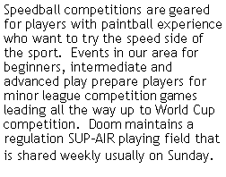 Text Box: Speedball competitions are geared for players with paintball experience who want to try the speed side of the sport.  Events in our area for beginners, intermediate and advanced play prepare players for minor league competition games leading all the way up to World Cup competition.  Doom maintains a regulation SUP-AIR playing field that is shared weekly usually on Sunday.