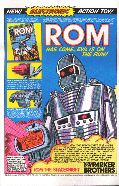                     NEW! *ELECTRONIC* ACTION TOY!

From outer space to the pages of Marvel Comics...

...to your toy store comes the mighty champion of of justice and
truth, the greatest of all Spaceknights...

                                 ROM
                    has come...evil is on the run!

Rom's Energy Analyzer lights up bright red and makes strange
electronic sounds.  Pretend it allows Rom to see if creatures are good
or evil.

Rom's Translator makes eery electronic sounds and lights up.  Imagine
Rom has the ability to communicate with any intelligent being int he
universe.

Rom's weapon is the Neutralizer.  It flashes and makes electronic
zapping sounds.  Pretend it sends evil creatures to the shadow zone.

Rom the Spaceknight is a micro-electronic toy from Parker Brothers.
His Rocket Pods light up, his Respirator makes realistic breathing
sounds, and the three accessories shown not only light but make
dramatic electroinc sounds.  (9-volt battery not included).  You can
pretend he has come from a galaxy far away to share heroic adventures
with you.

ROM THE SPACEKNIGHT     [Parker Brothers logo]

Rom is Parker Brothers' trademark for its electronic sound and light
effect toy action figure.  © 1979 Parker Brothers, Beverly, MA 01915